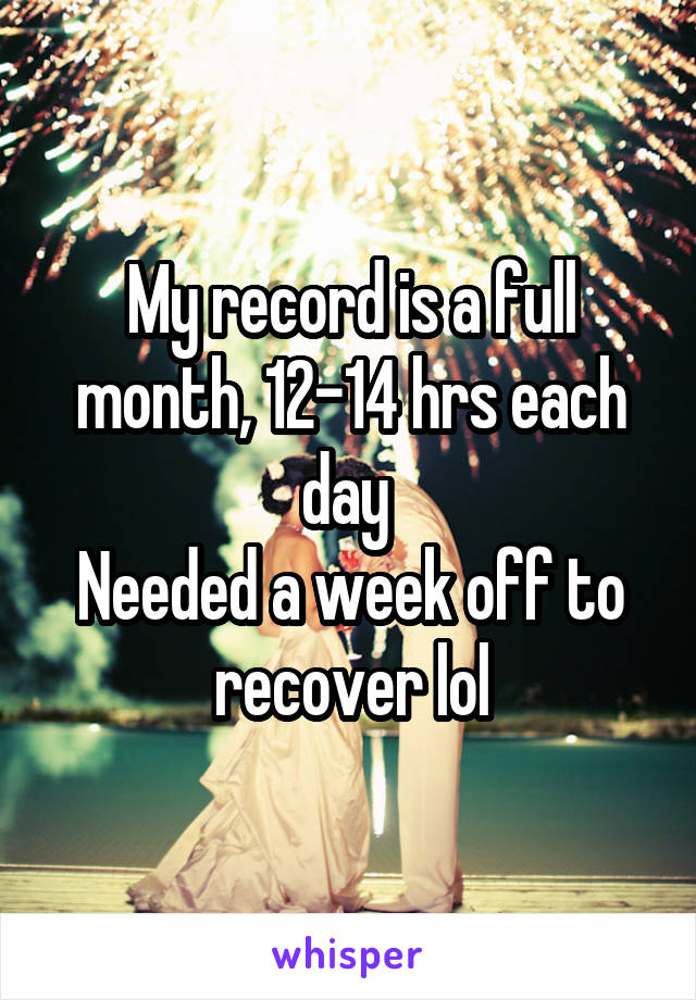 My record is a full month, 12-14 hrs each day 
Needed a week off to recover lol