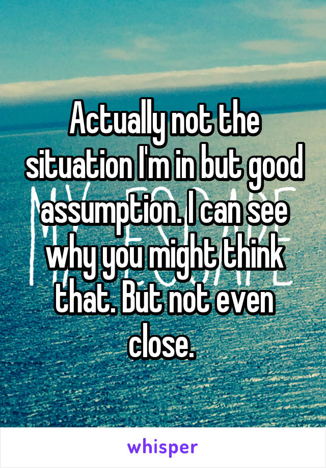 Actually not the situation I'm in but good assumption. I can see why you might think that. But not even close. 