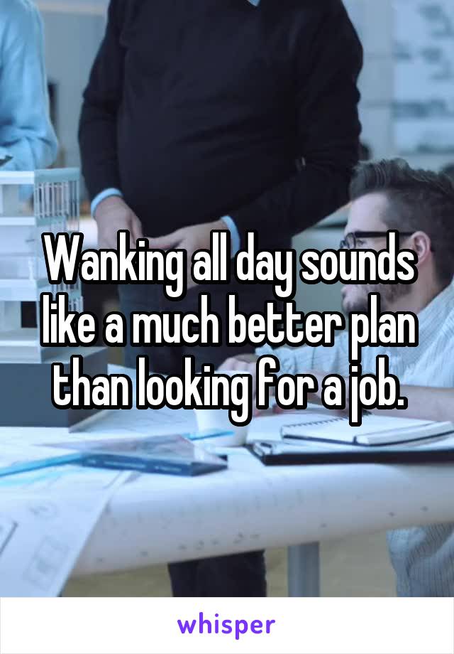 Wanking all day sounds like a much better plan than looking for a job.