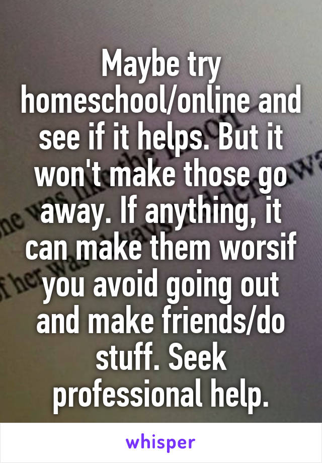 Maybe try homeschool/online and see if it helps. But it won't make those go away. If anything, it can make them worsif you avoid going out and make friends/do stuff. Seek professional help.