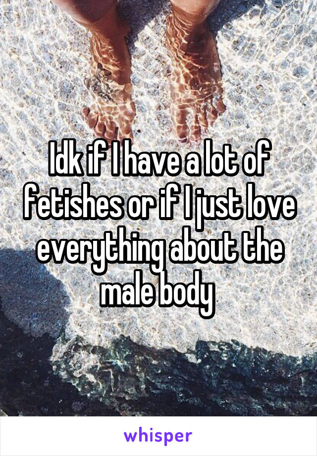 Idk if I have a lot of fetishes or if I just love everything about the male body 