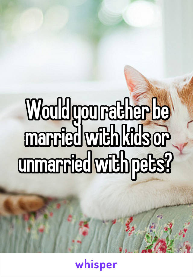 Would you rather be married with kids or unmarried with pets? 