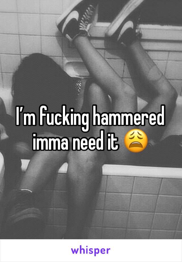 I’m fucking hammered imma need it 😩
