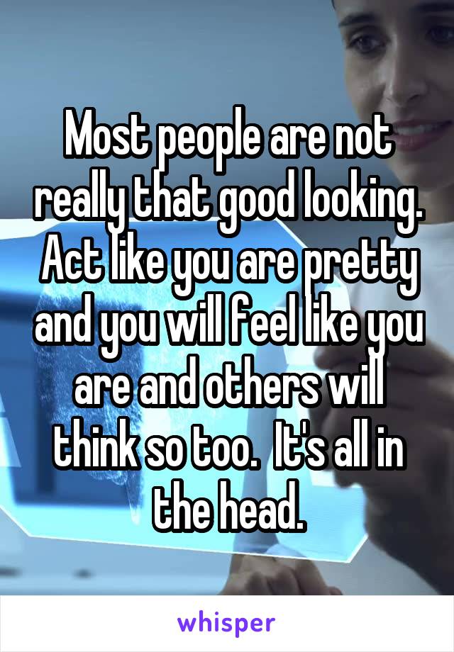 Most people are not really that good looking. Act like you are pretty and you will feel like you are and others will think so too.  It's all in the head.