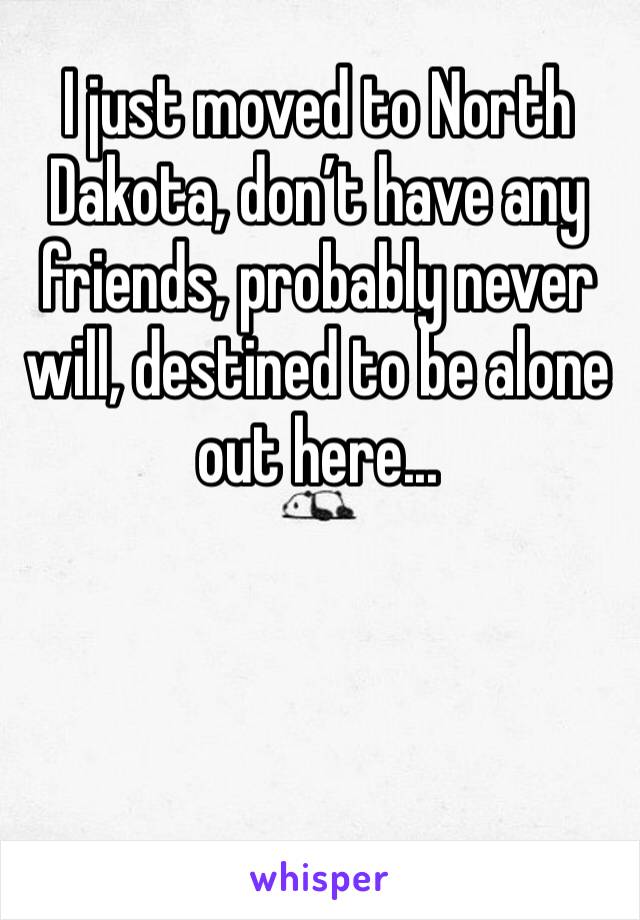 I just moved to North Dakota, don’t have any friends, probably never will, destined to be alone out here...
