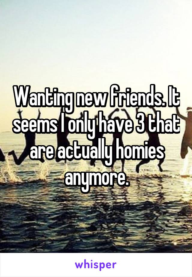 Wanting new friends. It seems I only have 3 that are actually homies anymore.
