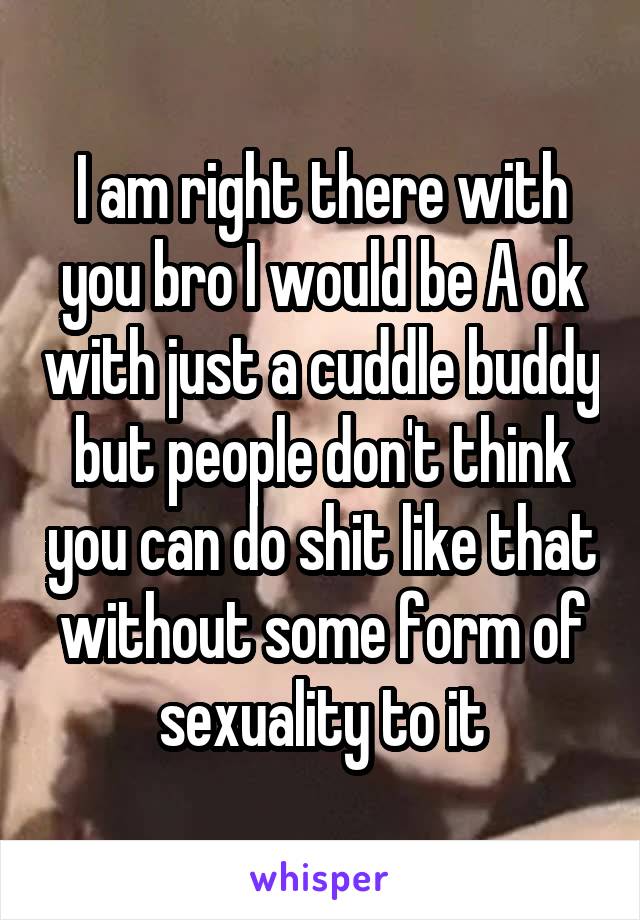 I am right there with you bro I would be A ok with just a cuddle buddy but people don't think you can do shit like that without some form of sexuality to it