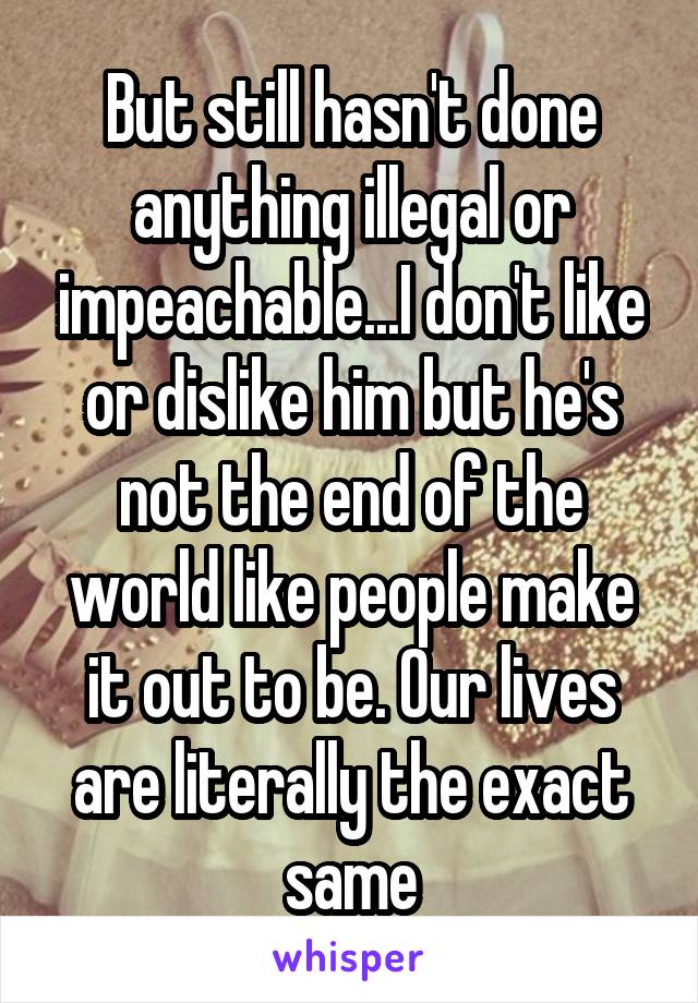 But still hasn't done anything illegal or impeachable...I don't like or dislike him but he's not the end of the world like people make it out to be. Our lives are literally the exact same