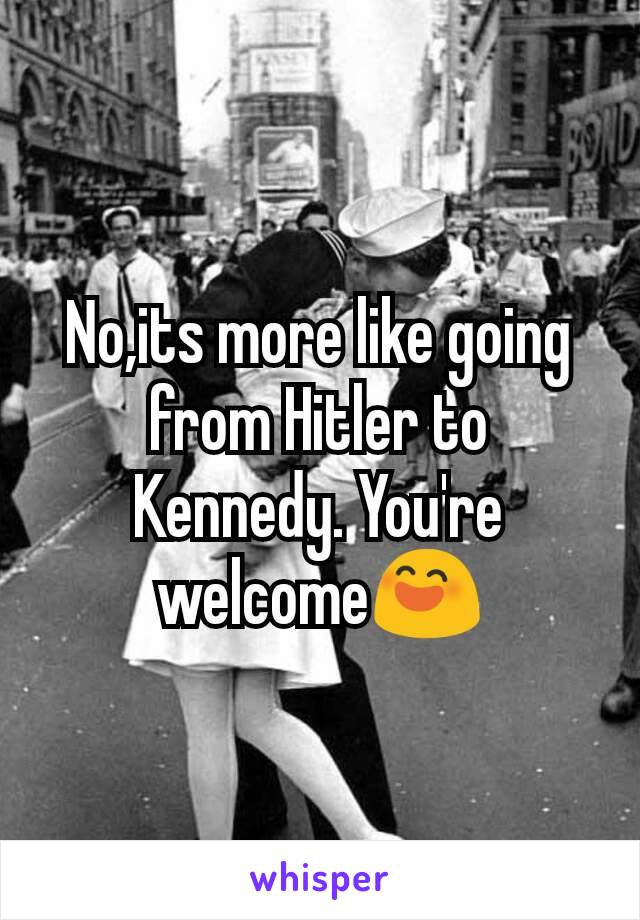 No,its more like going from Hitler to Kennedy. You're welcome😄