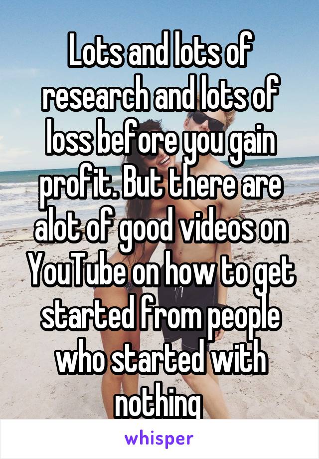 Lots and lots of research and lots of loss before you gain profit. But there are alot of good videos on YouTube on how to get started from people who started with nothing 