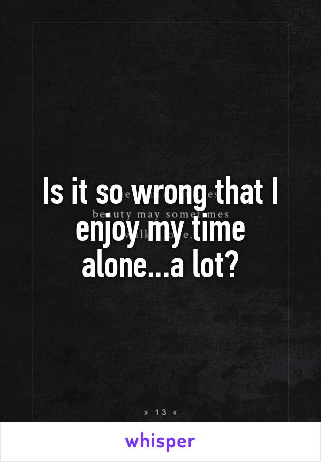 Is it so wrong that I enjoy my time alone...a lot?