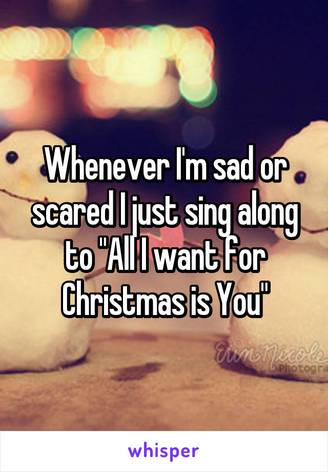 Whenever I'm sad or scared I just sing along to "All I want for Christmas is You"