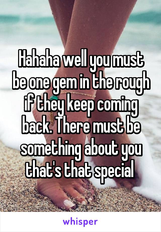 Hahaha well you must be one gem in the rough if they keep coming back. There must be something about you that's that special 