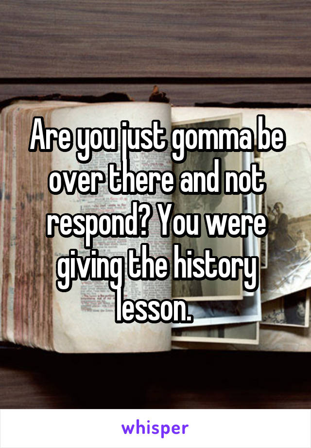 Are you just gomma be over there and not respond? You were giving the history lesson. 