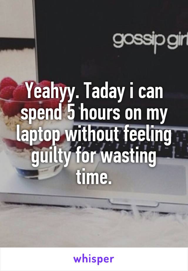 Yeahyy. Taday i can spend 5 hours on my laptop without feeling guilty for wasting time.