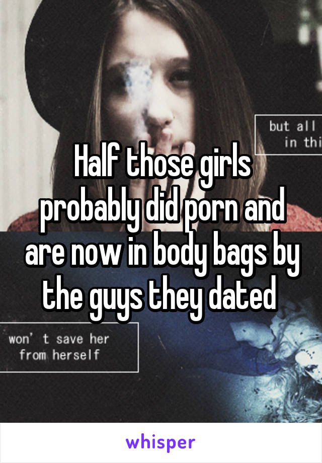 Half those girls probably did porn and are now in body bags by the guys they dated 