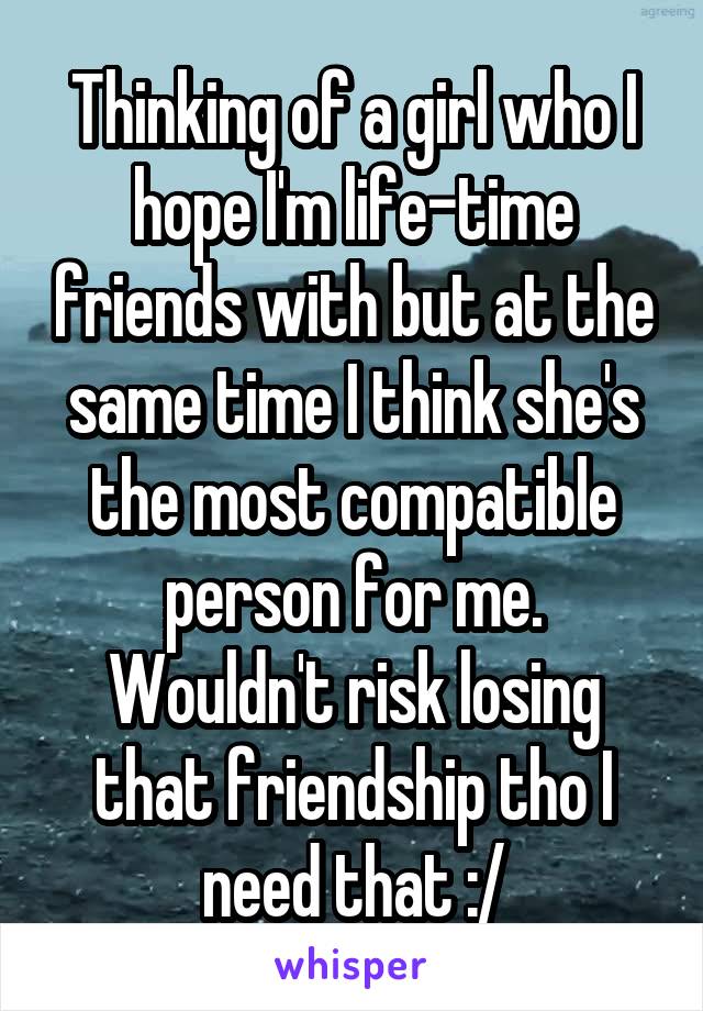 Thinking of a girl who I hope I'm life-time friends with but at the same time I think she's the most compatible person for me. Wouldn't risk losing that friendship tho I need that :/