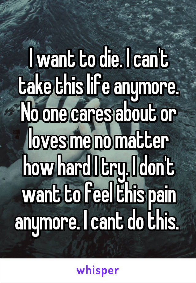 I want to die. I can't take this life anymore. No one cares about or loves me no matter how hard I try. I don't want to feel this pain anymore. I cant do this. 