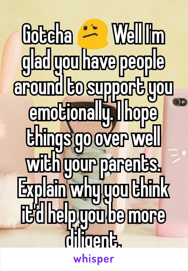 Gotcha 😕 Well I'm glad you have people around to support you emotionally. I hope things go over well with your parents. Explain why you think it'd help you be more diligent.