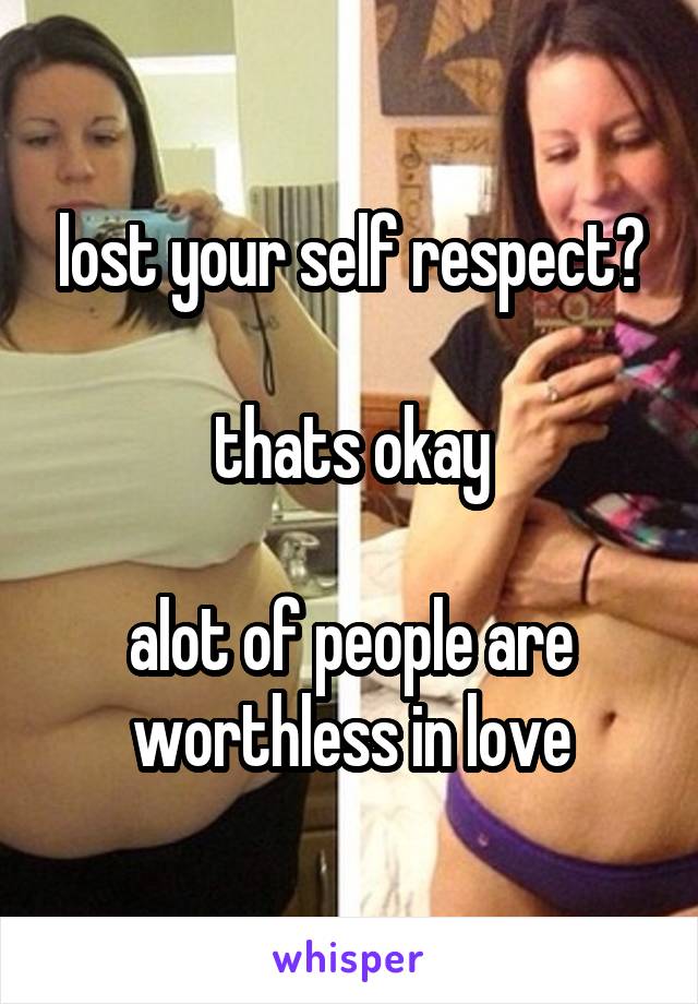 lost your self respect?

thats okay

alot of people are worthless in love