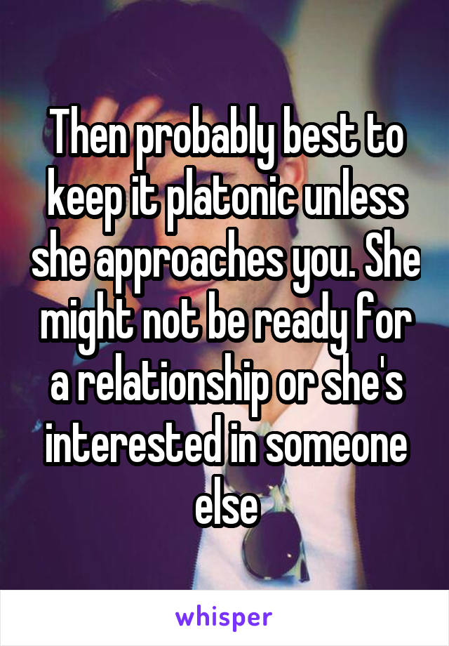 Then probably best to keep it platonic unless she approaches you. She might not be ready for a relationship or she's interested in someone else