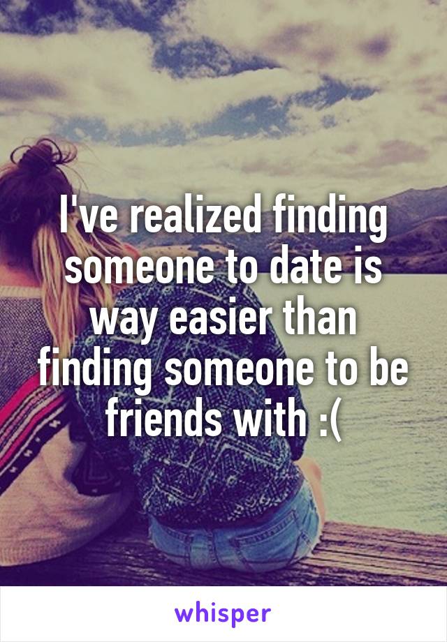 I've realized finding someone to date is way easier than finding someone to be friends with :(