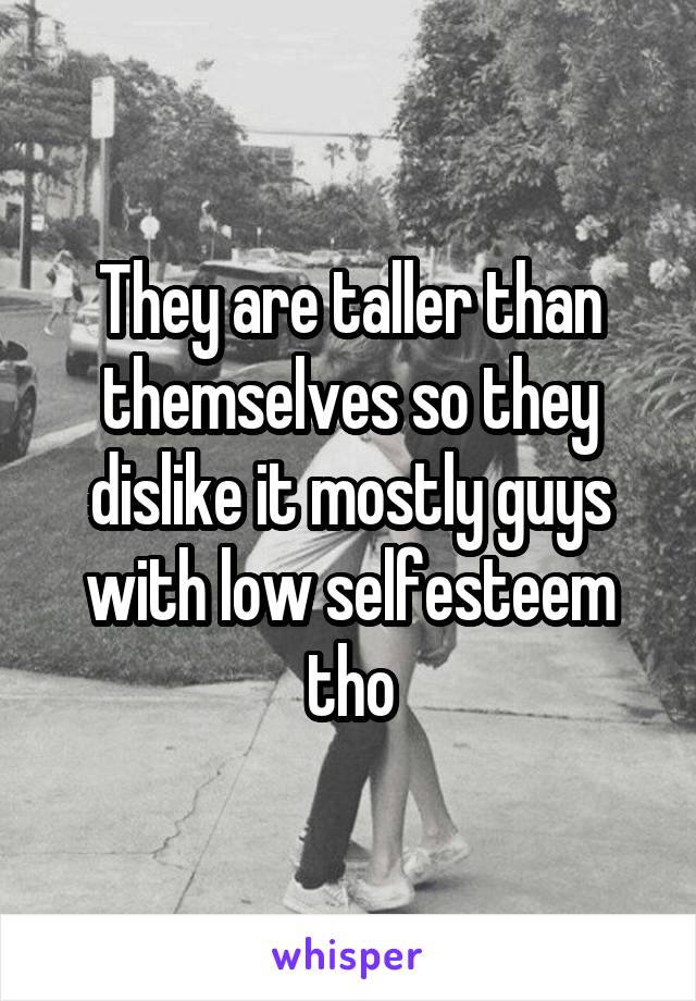 They are taller than themselves so they dislike it mostly guys with low selfesteem tho