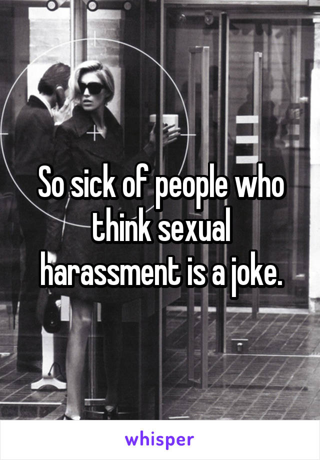 So sick of people who think sexual harassment is a joke.