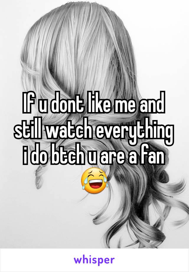 If u dont like me and still watch everything i do btch u are a fan😂