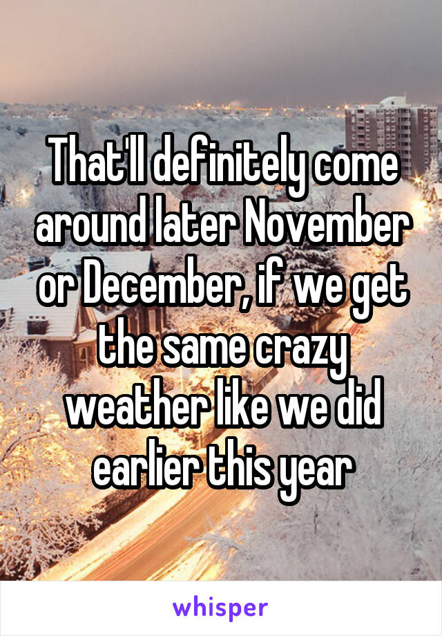 That'll definitely come around later November or December, if we get the same crazy weather like we did earlier this year