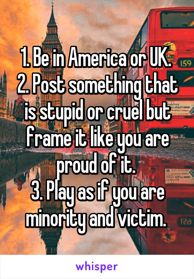 1. Be in America or UK. 
2. Post something that is stupid or cruel but frame it like you are proud of it. 
3. Play as if you are minority and victim. 