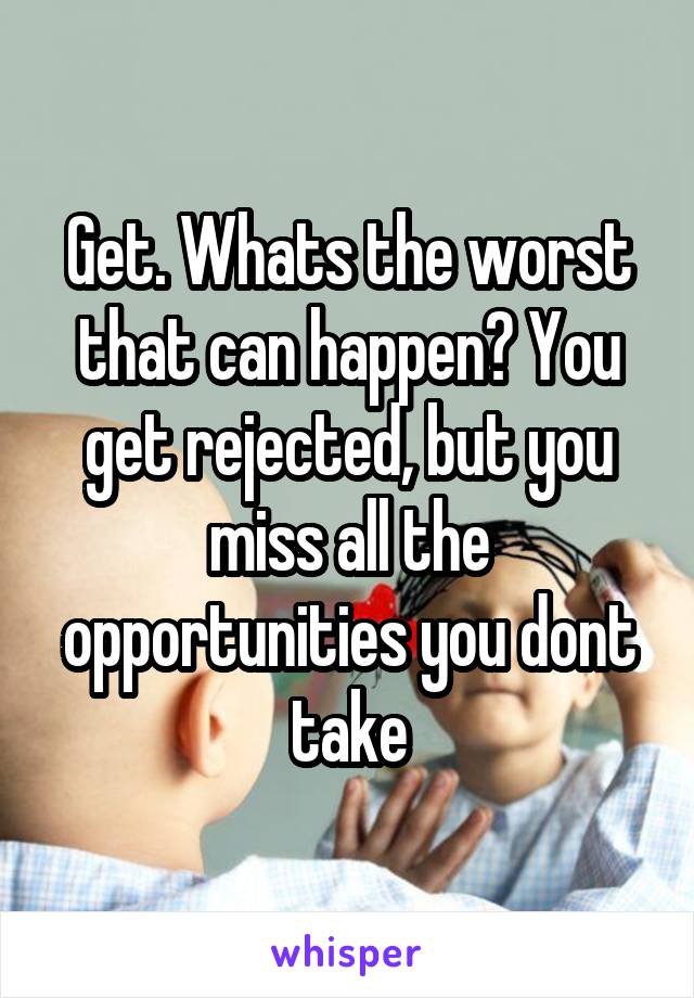Get. Whats the worst that can happen? You get rejected, but you miss all the opportunities you dont take