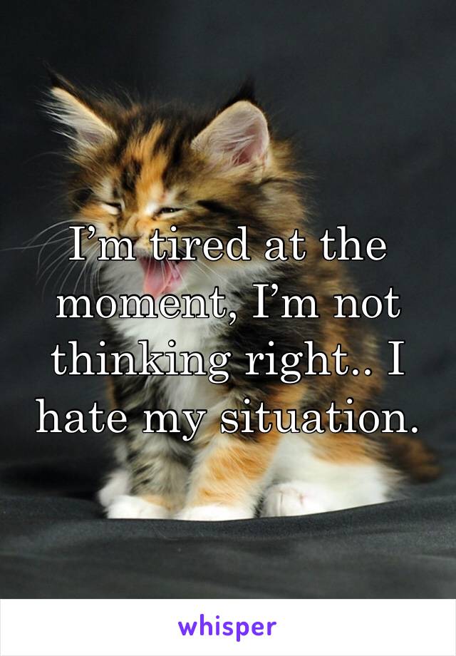 I’m tired at the moment, I’m not thinking right.. I hate my situation.