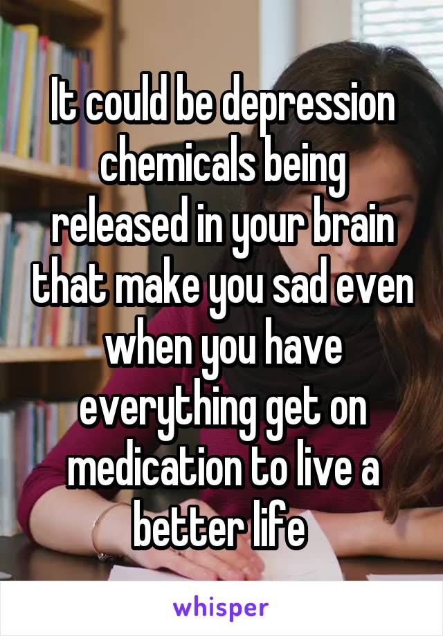 It could be depression chemicals being released in your brain that make you sad even when you have everything get on medication to live a better life 