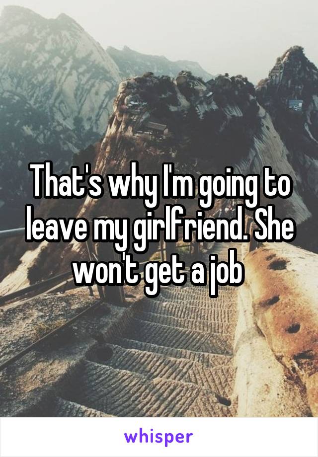 That's why I'm going to leave my girlfriend. She won't get a job 