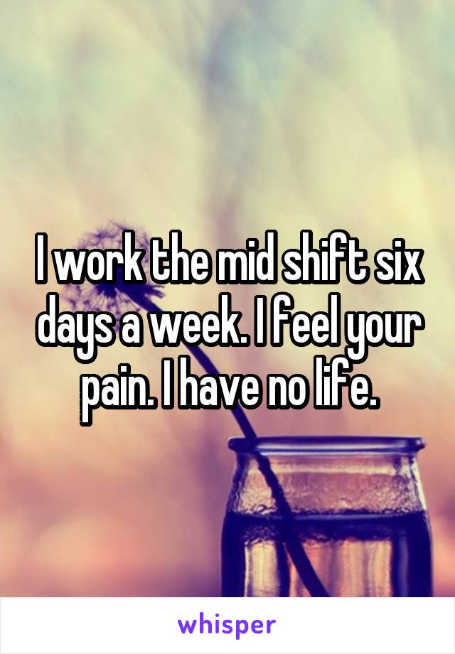 I work the mid shift six days a week. I feel your pain. I have no life.