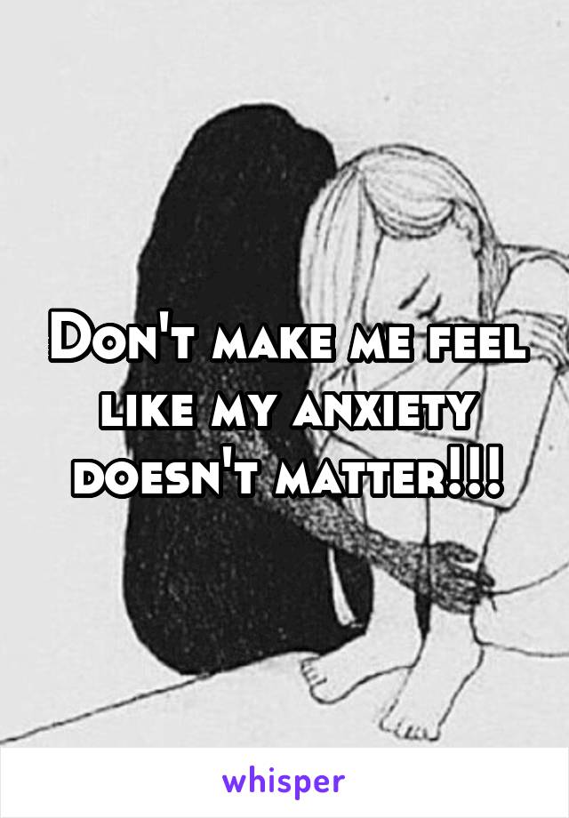 Don't make me feel like my anxiety doesn't matter!!!