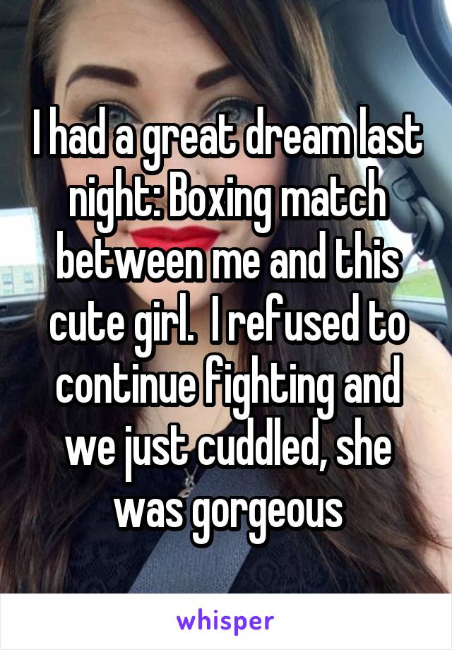I had a great dream last night: Boxing match between me and this cute girl.  I refused to continue fighting and we just cuddled, she was gorgeous