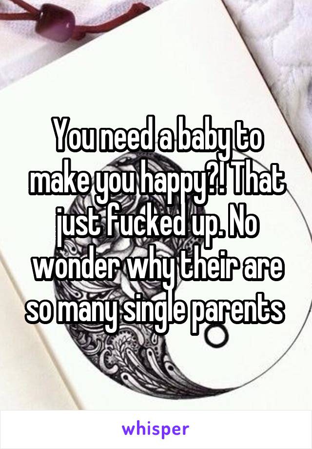 You need a baby to make you happy?! That just fucked up. No wonder why their are so many single parents 