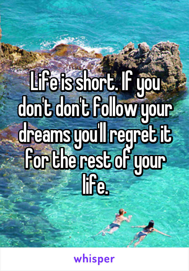 Life is short. If you don't don't follow your dreams you'll regret it for the rest of your life.