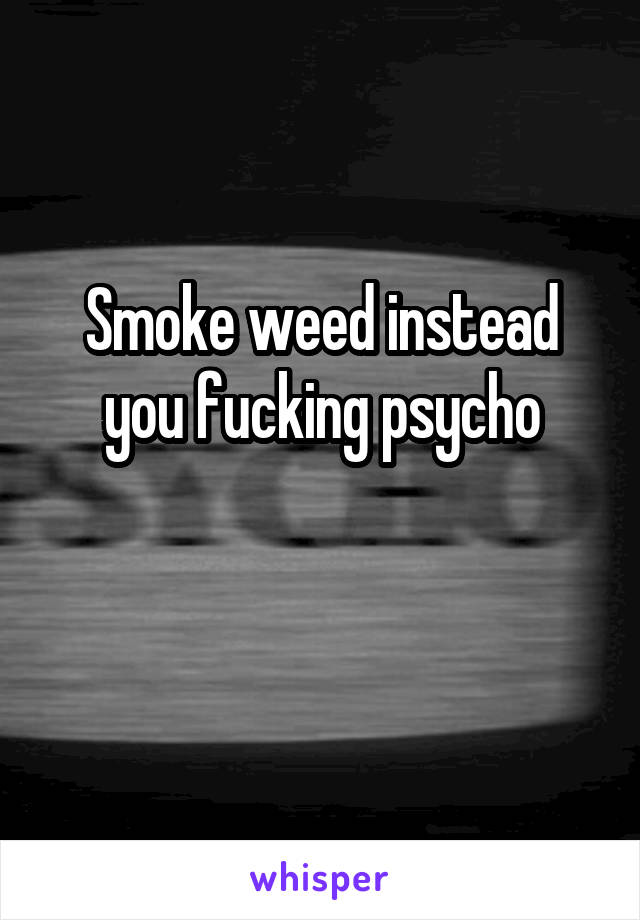 Smoke weed instead you fucking psycho

