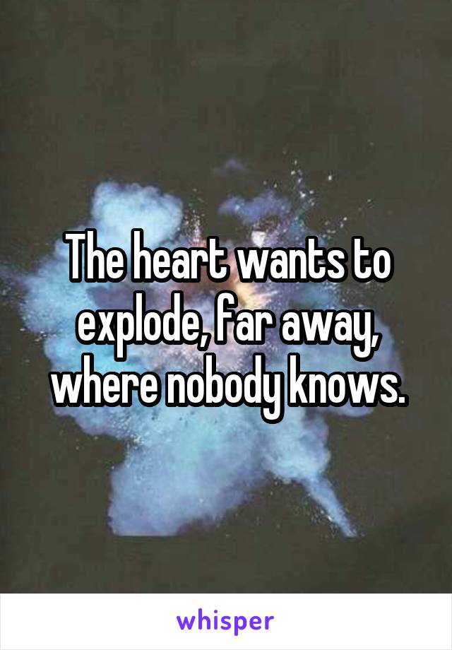 The heart wants to explode, far away, where nobody knows.
