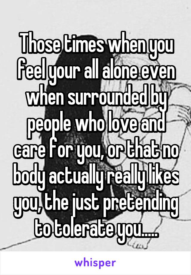 Those times when you feel your all alone even when surrounded by people who love and care for you, or that no body actually really likes you, the just pretending to tolerate you.....