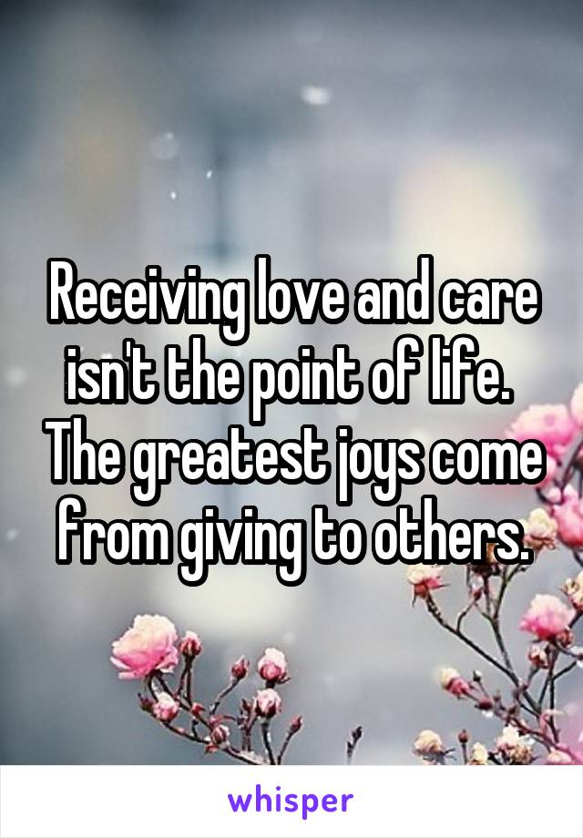 Receiving love and care isn't the point of life.  The greatest joys come from giving to others.