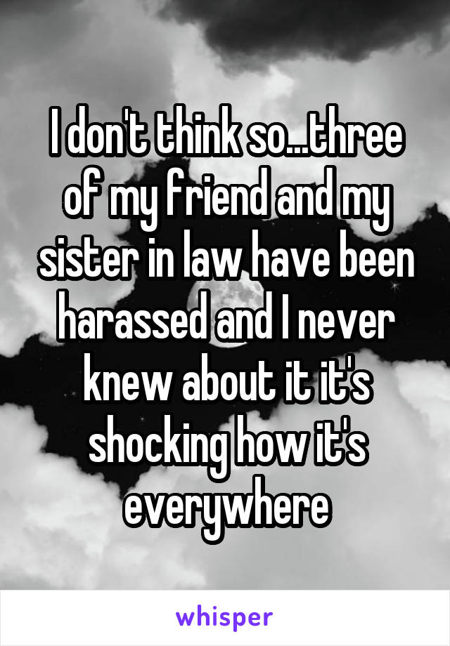 I don't think so...three of my friend and my sister in law have been harassed and I never knew about it it's shocking how it's everywhere