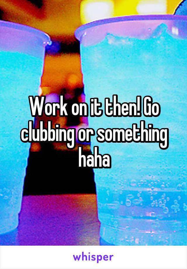 Work on it then! Go clubbing or something haha