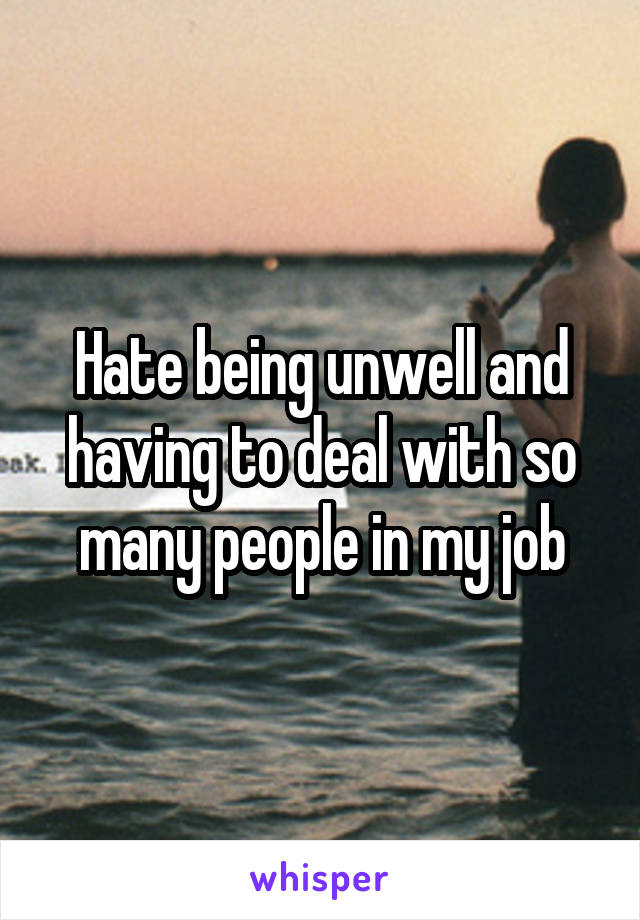 Hate being unwell and having to deal with so many people in my job