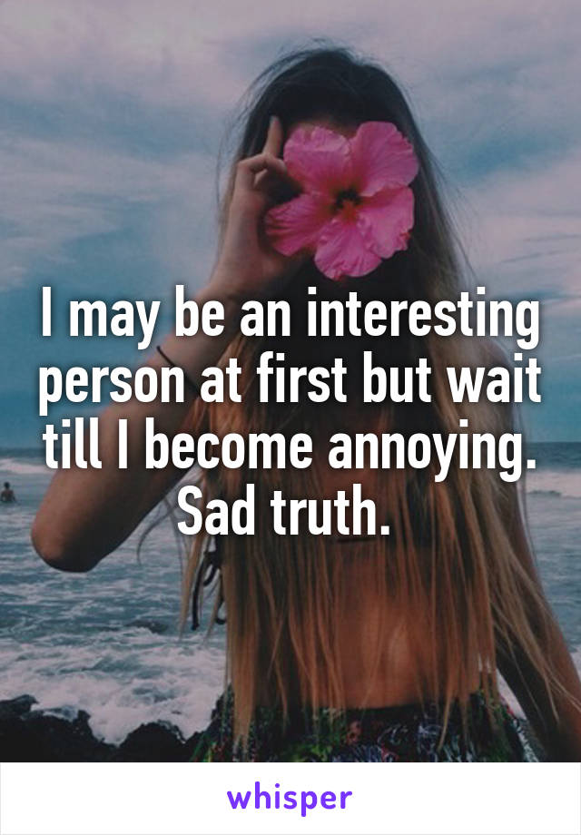 I may be an interesting person at first but wait till I become annoying. Sad truth. 
