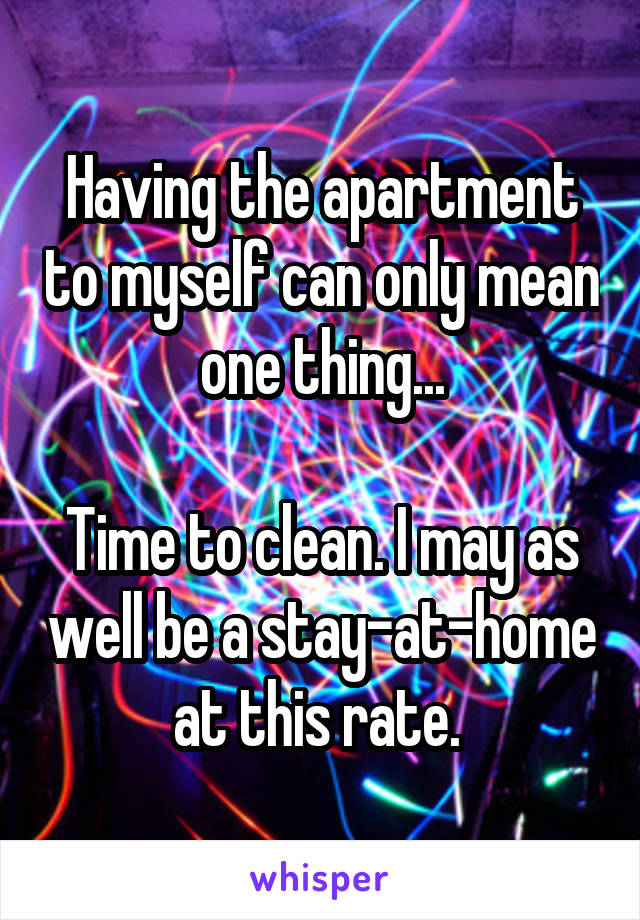 Having the apartment to myself can only mean one thing...

Time to clean. I may as well be a stay-at-home at this rate. 
