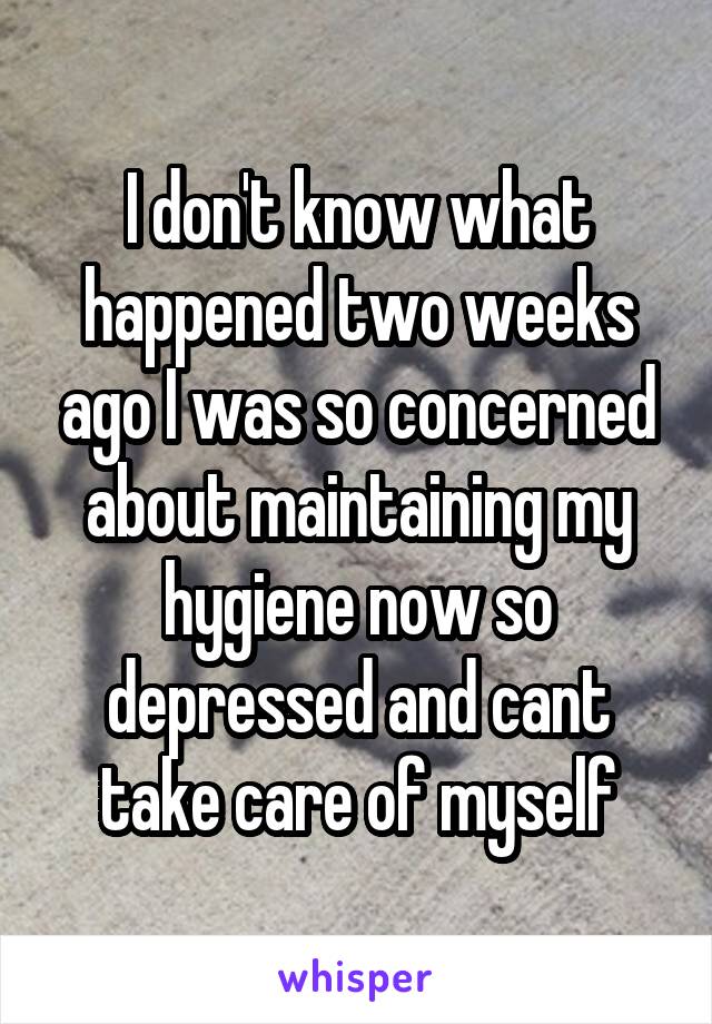 I don't know what happened two weeks ago I was so concerned about maintaining my hygiene now so depressed and cant take care of myself